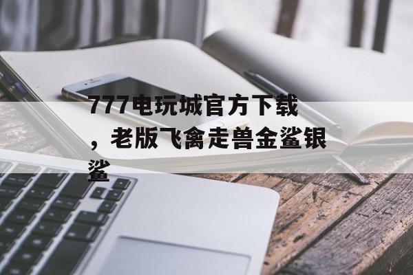 777电玩城官方下载，老版飞禽走兽金鲨银鲨