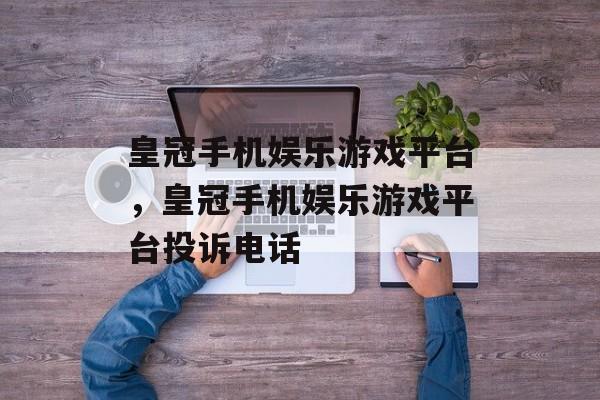 皇冠手机娱乐游戏平台，皇冠手机娱乐游戏平台投诉电话